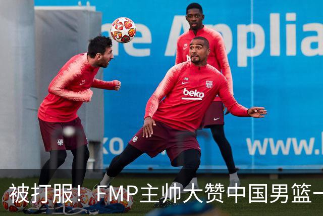 被打服！FMP主帅大赞中国男篮一人，并公开招募到FMP俱乐部打球